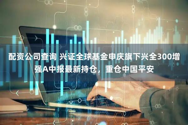 配资公司查询 兴证全球基金申庆旗下兴全300增强A中报最新持仓，重仓中国平安