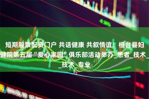 短期股票配资门户 共话健康 共叙情谊！桓台县妇幼保健院第五届“爱心家园”俱乐部活动举办_患者_技术_专业