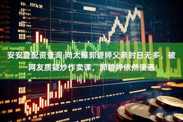 安安查配资查询 向太曝郭碧婷父亲时日无多，被网友质疑炒作卖课，郭碧婷依然潇洒