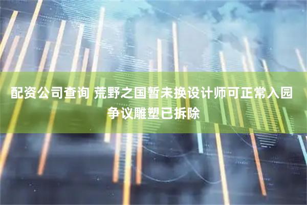 配资公司查询 荒野之国暂未换设计师可正常入园 争议雕塑已拆除