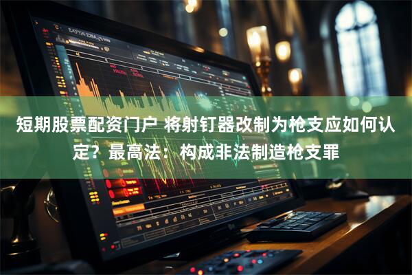短期股票配资门户 将射钉器改制为枪支应如何认定？最高法：构成非法制造枪支罪