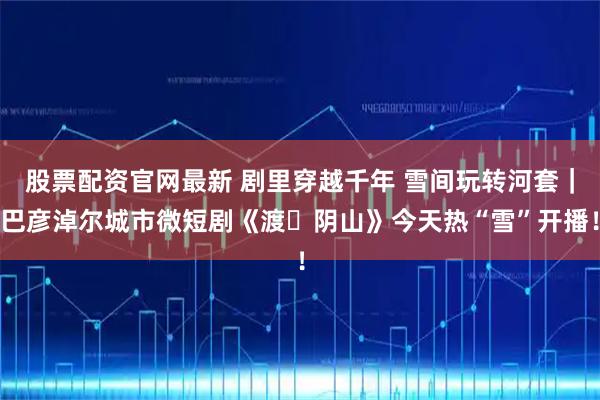 股票配资官网最新 剧里穿越千年 雪间玩转河套｜巴彦淖尔城市微短剧《渡・阴山》今天热“雪”开播！