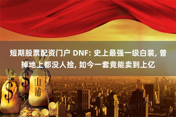 短期股票配资门户 DNF: 史上最强一级白装, 曾掉地上都没人捡, 如今一套竟能卖到上亿