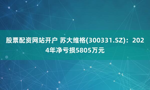 股票配资网站开户 苏大维格(300331.SZ)：2024年净亏损5805万元