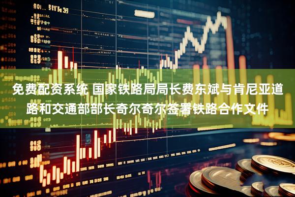 免费配资系统 国家铁路局局长费东斌与肯尼亚道路和交通部部长奇尔奇尔签署铁路合作文件