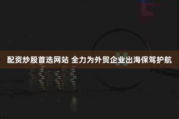 配资炒股首选网站 全力为外贸企业出海保驾护航