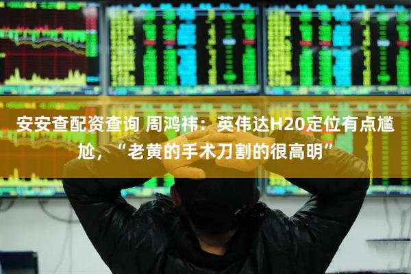 安安查配资查询 周鸿祎：英伟达H20定位有点尴尬，“老黄的手术刀割的很高明”