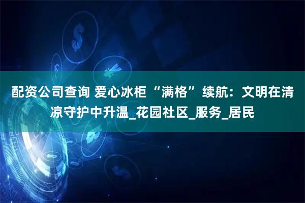 配资公司查询 爱心冰柜 “满格” 续航：文明在清凉守护中升温_花园社区_服务_居民