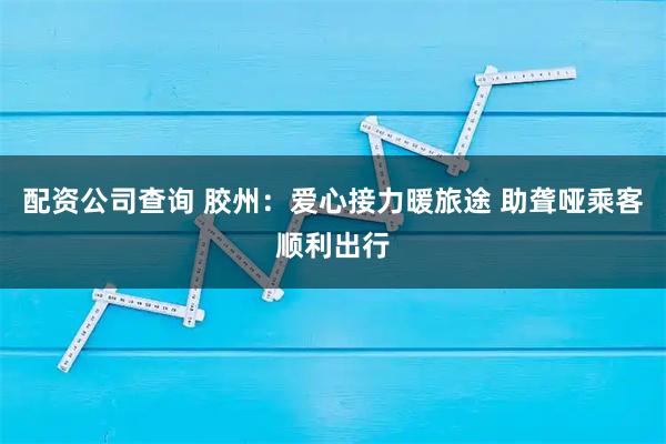 配资公司查询 胶州：爱心接力暖旅途 助聋哑乘客顺利出行