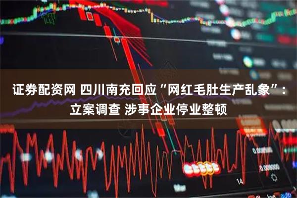 证劵配资网 四川南充回应“网红毛肚生产乱象”：立案调查 涉事企业停业整顿