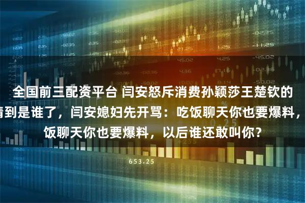 全国前三配资平台 闫安怒斥消费孙颖莎王楚钦的退役球员，网友猜到是谁了，闫安媳妇先开骂：吃饭聊天你也要爆料，以后谁还敢叫你？
