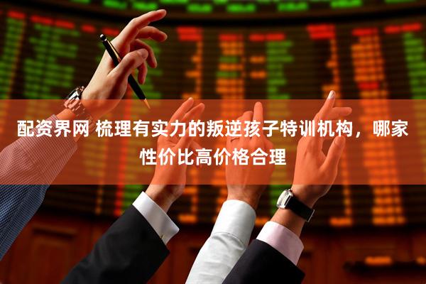 配资界网 梳理有实力的叛逆孩子特训机构，哪家性价比高价格合理