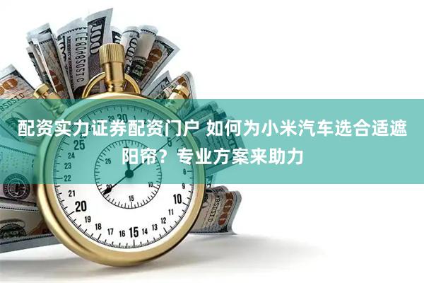 配资实力证券配资门户 如何为小米汽车选合适遮阳帘？专业方案来助力