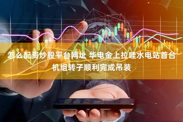 怎么配资炒股平台网址 华电金上拉哇水电站首台机组转子顺利完成吊装