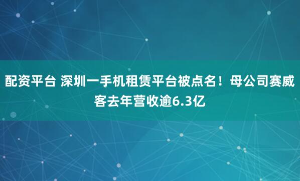 配资平台 深圳一手机租赁平台被点名！母公司赛威客去年营收逾6.3亿