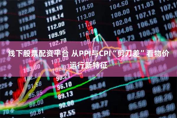 线下股票配资平台 从PPI与CPI“剪刀差”看物价运行新特征
