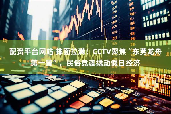 配资平台网站 排面拉满！CCTV聚焦“东莞龙舟第一景”，民俗竞渡撬动假日经济