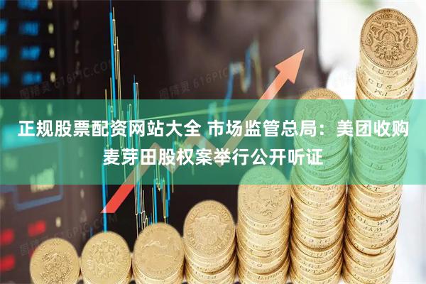 正规股票配资网站大全 市场监管总局：美团收购麦芽田股权案举行公开听证